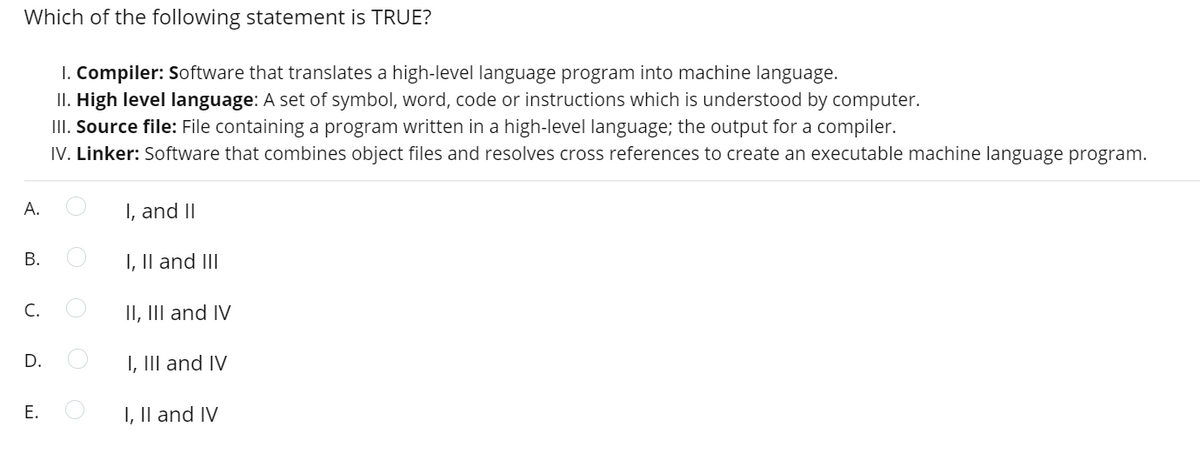 Which of the following statement is TRUE?
I. Compiler: Software that translates a high-level language program into machine language.
II. High level language: A set of symbol, word, code or instructions which is understood by computer.
III. Source file: File containing a program written in a high-level language; the output for a compiler.
IV. Linker: Software that combines object files and resolves cross references to create an executable machine language program.
А.
I, and II
I, II and III
С.
II, III and IV
D.
I, III and IV
I, Il and IV
B.
E.
