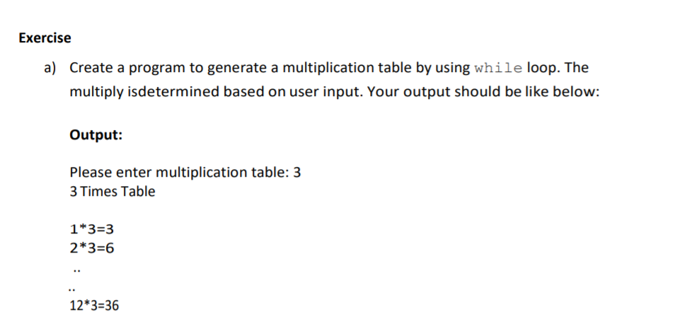 Exercise
a) Create a program to generate a multiplication table by using while loop. The
multiply isdetermined based on user input. Your output should be like below:
Output:
Please enter multiplication table: 3
3 Times Table
1*3=3
2*3=6
12*3=36
