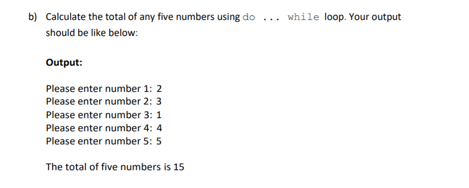 b) Calculate the total of any five numbers using do ... while loop. Your output
should be like below:
Output:
Please enter number 1: 2
Please enter number 2: 3
Please enter number 3: 1
Please enter number 4: 4
Please enter number 5: 5
The total of five numbers is 15
