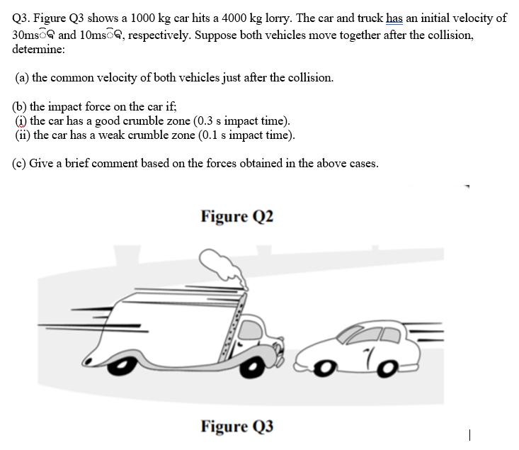 Q3. Figure Q3 shows a 1000 kg car hits a 4000 kg lorry. The car and truck has an initial velocity of
30msoG and 10msG, respectively. Suppose both vehieles move together after the collision,
determine:
(a) the common velocity of both vehicles just after the collision.
(b) the impact force on the car if;
(1) the car has a good crumble zone (0.3 s impact time).
(ii) the car has a weak crumble zone (0.1 s impact time).
(c) Give a brief comment based on the forces obtained in the above cases.
Figure Q2
Figure Q3
