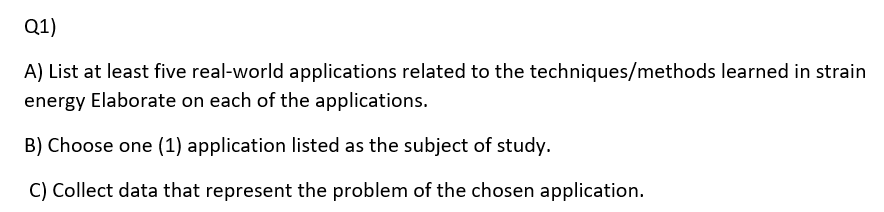 Q1)
A) List at least five real-world applications related to the techniques/methods learned in strain
energy Elaborate on each of the applications.
B) Choose one (1) application listed as the subject of study.
C) Collect data that represent the problem of the chosen application.
