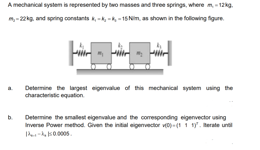 A mechanical system is represented by two masses and three springs, where m, =12 kg,
m, = 22kg, and spring constants k, = k, = kg = 15 N/m, as shown in the following figure.
m2
Determine the largest eigenvalue of this mechanical system using the
characteristic equation.
а.
Determine the smallest eigenvalue and the corresponding eigenvector using
Inverse Power method. Given the initial eigenvector v(0)=(1 1 1)". Iterate until
|ak+1 - 2x IS0.0005.
b.
