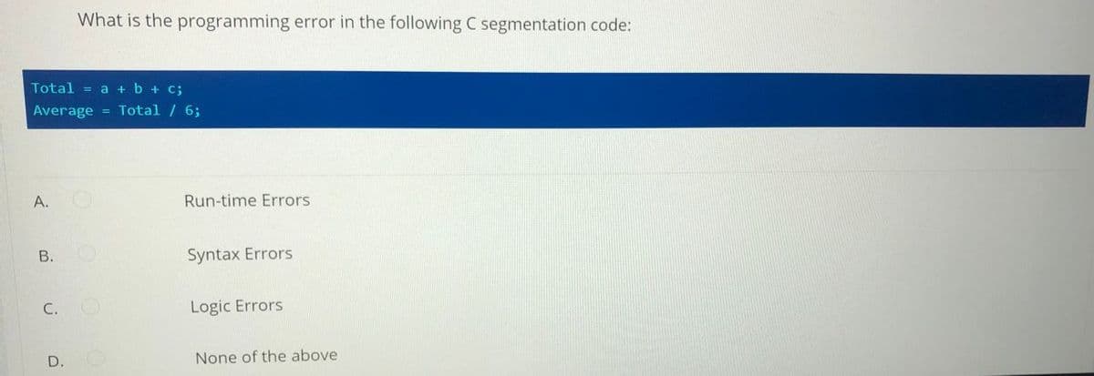 What is the programming error in the following C segmentation code:
Total = a + b + c;
Average = Total / 6;
A.
Run-time Errors
В.
Syntax Errors
C.
Logic Errors
D.
None of the above
