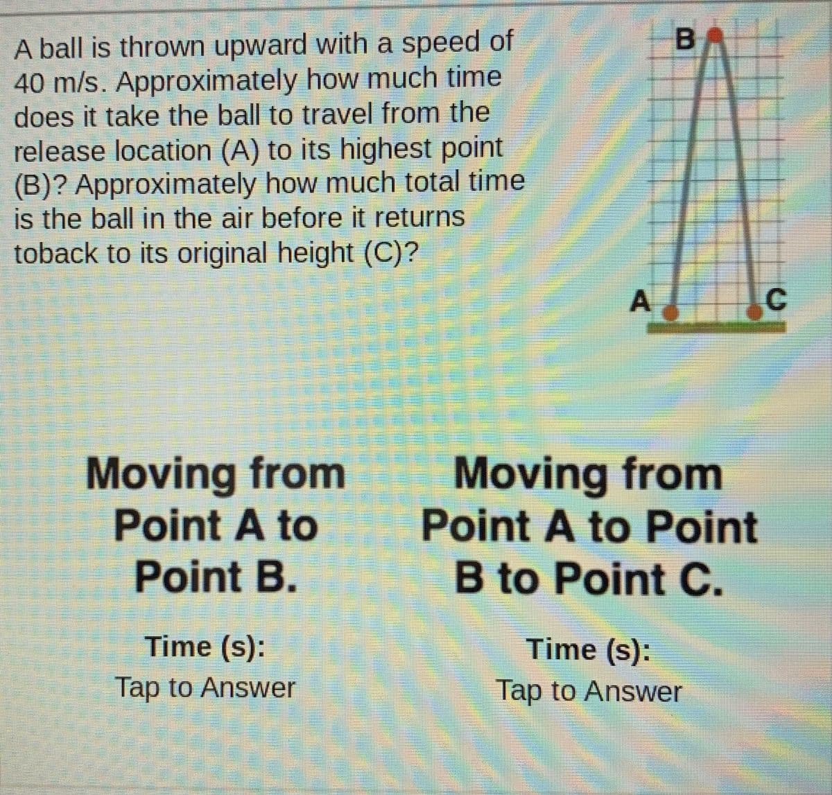 BA
A ball is thrown upward with a speed of
40 m/s. Approximately how much time
does it take the ball to travel from the
release location (A) to its highest point
(B)? Approximately how much total time
is the ball in the air before it returns
toback to its original height (C)?
C
Moving from
Point A to
Point B.
Moving from
Point A to Point
B to Point C.
Time (s):
Time (s):
Tap to Answer
Tap to Answer
