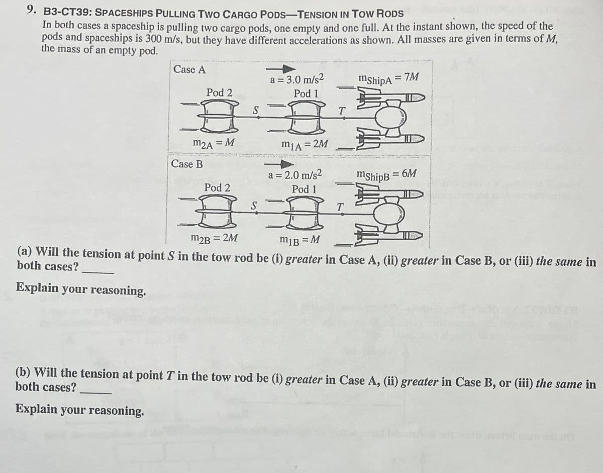9. B3-CT39: SPACESHIPS PULLING TWo CARGO PODS-TENSION IN TOw RODS
In both cases a spaceship is pulling two cargo pods, one emply and one full. At the instant shown, the speed of the
pods and spaceships is 300 m/s, but they have different accelerations as shown. All masses are given in terms of M,
the mass of an empty pod.
Case A
a = 3.0 m/s²
mshipA
= 7M
Pod 2
Pod 1
S
T
m2A = M
m1A = 2M
Case B
a = 2.0 m/s2
mshipB
:6M
Pod 2
Pod 1
S
T.
m2B =
= 2M
m¡B = M
(a) Will the tension at point S in the tow rod be (i) greater in Case A, (ii) greater in Case B, or (iii) the same in
both cases?
Explain your reasoning.
(b) Will the tension at point T in the tow rod be (i) greater in Case A, (ii) greater in Case B, or (iii) the same in
both cases?
Explain your reasoning.
