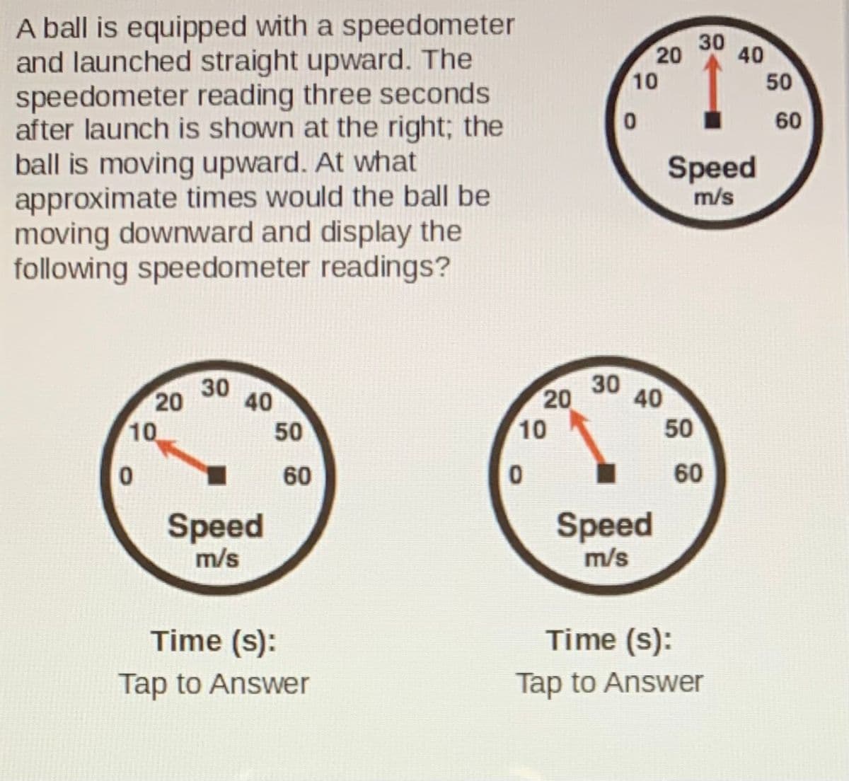 A ball is equipped with a speedometer
and launched straight upward. The
speedometer reading three seconds
after launch is shown at the right; the
ball is moving upward. At what
approximate times would the ball be
moving downward and display the
following speedometer readings?
30
10
50
60
Speed
m/s
30
30
20
40
20
40
10
50
10
50
60
60
Speed
m/s
Speed
m/s
Time (s):
Time (s):
Tap to Answer
Tap to Answer
40
20
