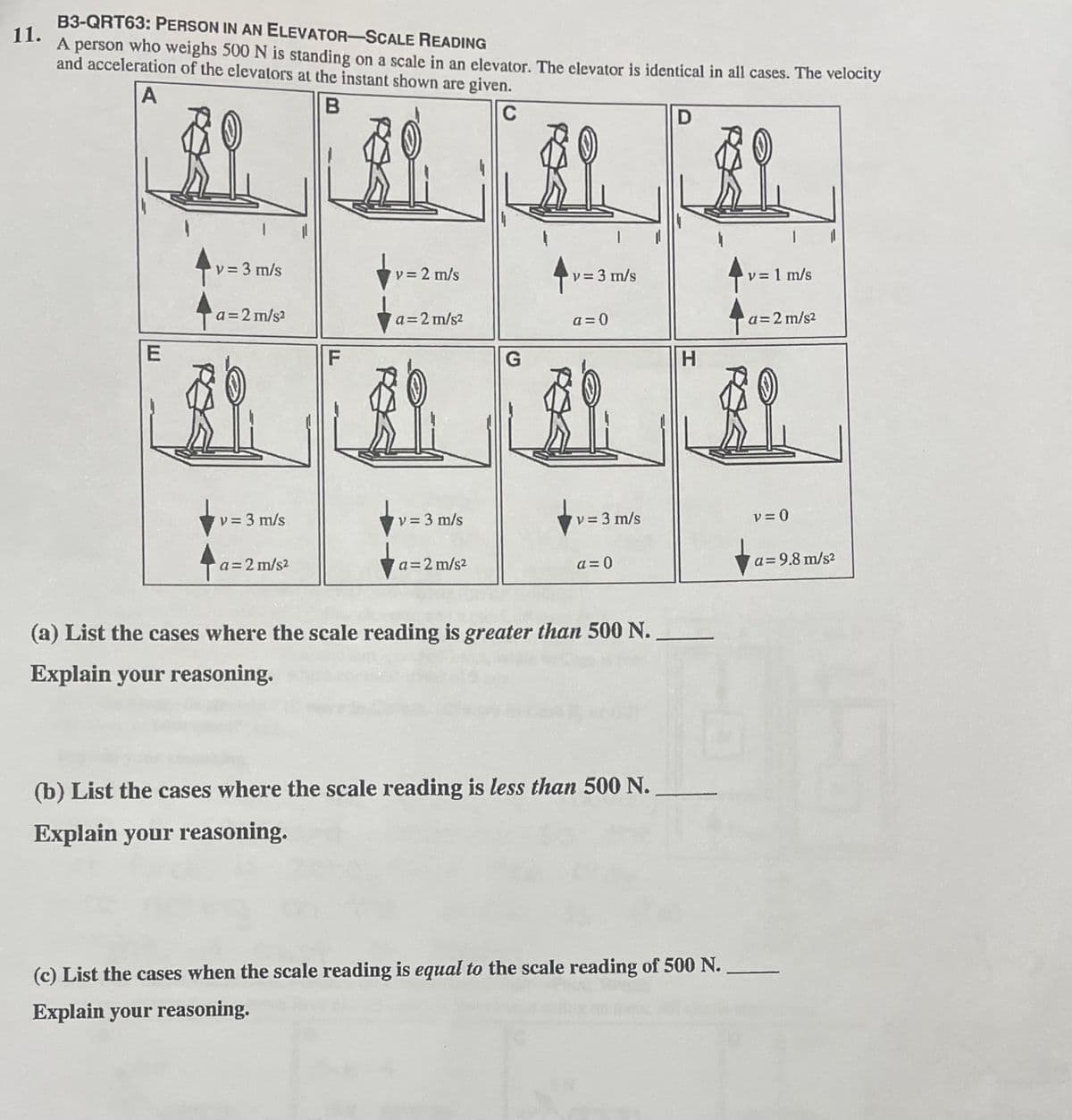 B3-QRT63: PERSON IN AN ELEVATOR-SCALE READING
11.
A person who weighs 500 N is standing on a scale in an elevator. The elevator is identical in all cases. The velocity
and acceleration of the elevators at the instant shown are given.
A
C
D
v = 3 m/s
v = 2 m/s
v= 3 m/s
v = 1 m/s
%3D
a = 2 m/s?
a=2 m/s?
a = 0
a=2 m/s2
H.
v= 3 m/s
v = 3 m/s
v = 3 m/s
v = 0
a=2 m/s2
a = 0
a=9.8 m/s?
a=2 m/s2
(a) List the cases where the scale reading is greater than 500 N.
Explain your reasoning.
(b) List the cases where the scale reading is less than 500 N.
Explain your reasoning.
(c) List the cases when the scale reading is equal to the scale reading of 500 N.
Explain your reasoning.
