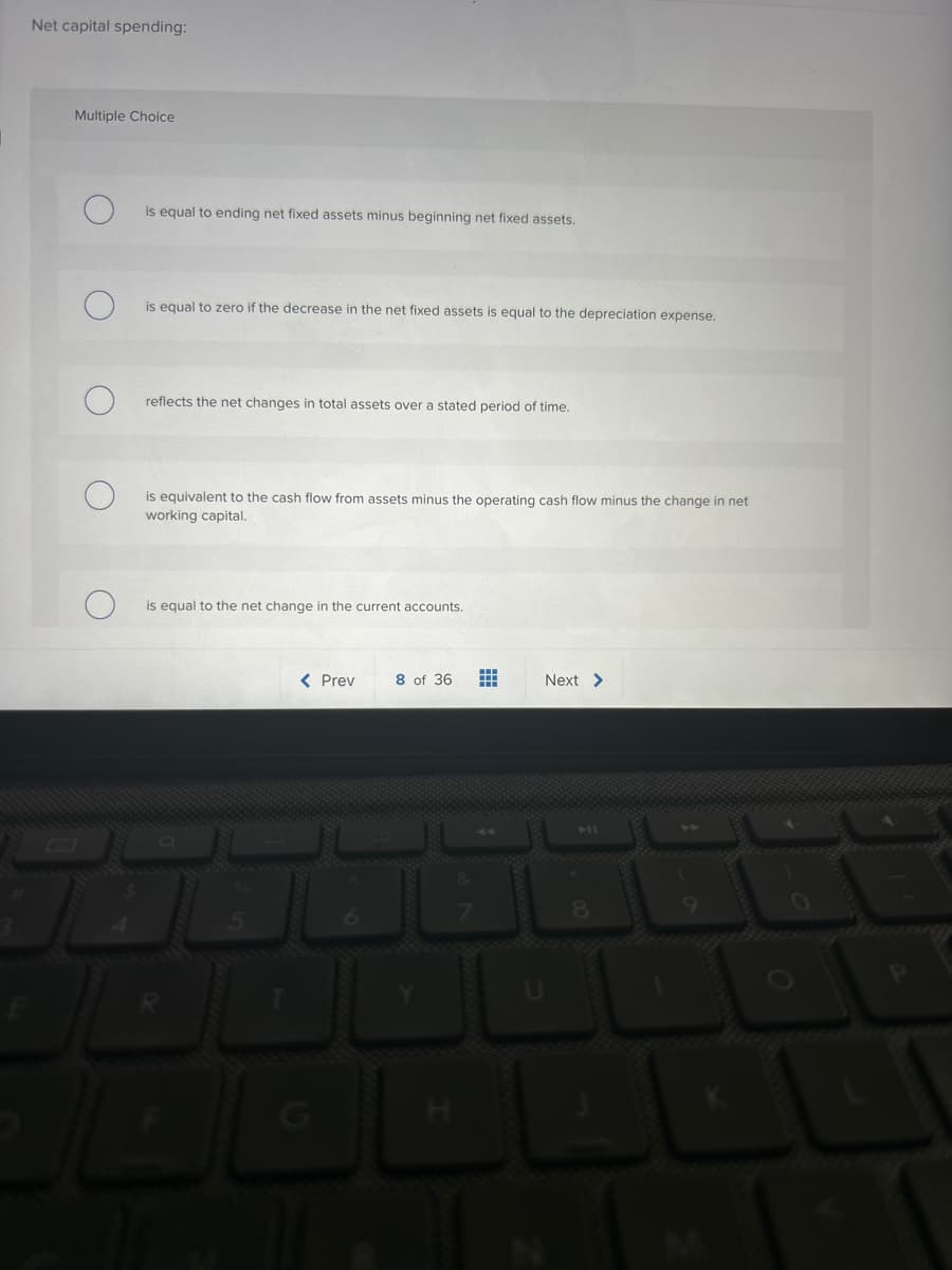 Net capital spending:
Multiple Choice
is equal to ending net fixed assets minus beginning net fixed assets.
is equal to zero if the decrease in the net fixed assets is equal to the depreciation expense.
reflects the net changes in total assets over a stated period of time.
is equivalent to the cash flow from assets minus the operating cash flow minus the change in net
working capital.
is equal to the net change in the current accounts.
< Prev 8 of 36 #
Next >
8
AL