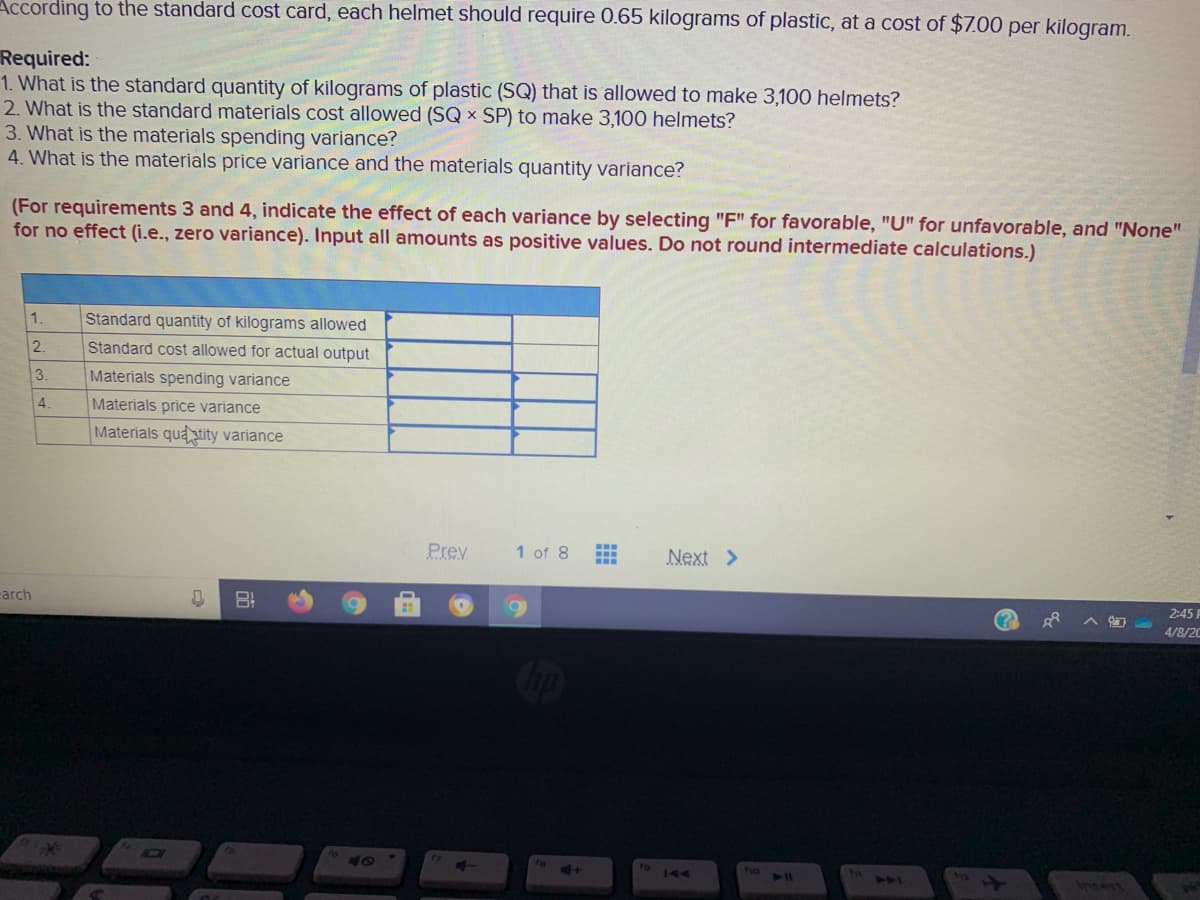 According to the standard cost card, each helmet should require 0.65 kilograms of plastic, at a cost of $7.00 per kilogram.
Required:
1. What is the standard quantity of kilograms of plastic (SQ) that is allowed to make 3,100 helmets?
2. What is the standard materials cost allowed (SQ x SP) to make 3,100 helmets?
3. What is the materials spending variance?
4. What is the materials price variance and the materials quantity variance?
(For requirements 3 and 4, indicate the effect of each variance by selecting "F" for favorable, "U" for unfavorable, and "None"
for no effect (i.e., zero variance). Input all amounts as positive values. Do not round intermediate calculations.)
1.
Standard quantity of kilograms allowed
2.
Standard cost allowed for actual output
3.
Materials spending variance
4.
Materials price variance
Materials quatity variance
Prev
1 of 8
Next >
arch
2:45 F
4/8/20
40
no 11
144
insert
14
