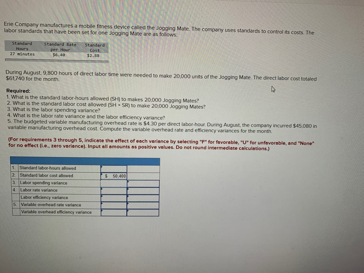 Erie Company manufactures a mobile fitness device called the Jogging Mate. The company uses standards to control its costs. The
labor standards that have been set for one Jogging Mate are as follows:
Standard
Standard Rate
Standard
Hours
per Hour
$6.40
Cost
27 minutes
$2.88
During August, 9,800 hours of direct labor time were needed to make 20,000 units of the Jogging Mate. The direct labor cost totaled
$61,740 for the month.
Required:
1. What is the standard labor-hours allowed (SH) to makes 20,000 Jogging Mates?
2. What is the standard labor cost allowed (SH x SR) to make 20,000 Jogging Mates?
3. What is the labor spending variance?
4. What is the labor rate variance and the labor efficiency variance?
5. The budgeted variable manufacturing overhead rate is $4.30 per direct labor-hour. During August, the company incurred $45,080 in
variable manufacturing overhead cost. Compute the variable overhead rate and efficiency variances for the month.
(For requirements 3 through 5, indi
for no effect (i.e., zero variance). Input all amounts as positive values. Do not round intermediate calculations.)
the effect of each variance by selecting "F" for favorable, "U" for unfavorable, and "None"
1. Standard labor-hours allowed
2.
Standard labor cost allowed
50,400
3. Labor spending variance
4. Labor rate variance
Labor efficiency variance
5. Variable overhead rate variance
Variable overhead efficiency variance
