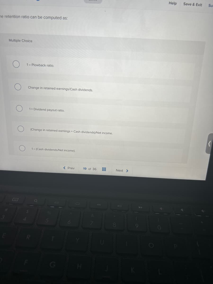 me retention ratio can be computed as:
Multiple Choice
1-Plowback ratio.
Change in retained earnings/Cash dividends.
1+ Dividend payout ratio.
(Change in retained earnings + Cash dividends)/Net income.
1-(Cash dividends/Net income).
< Prev
19 of 36
of N
Next >
8
9
Help Save & Exit
Sut