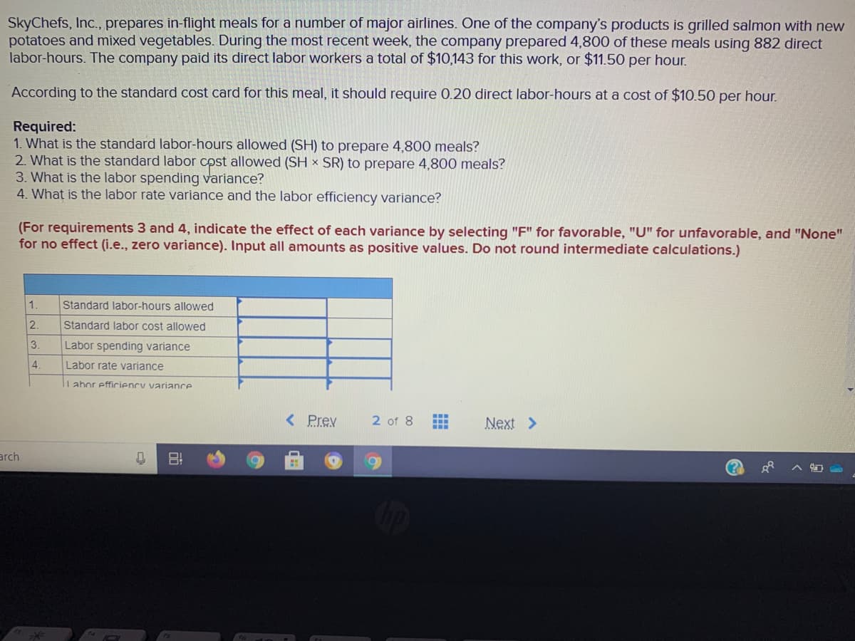 SkyChefs, Inc., prepares in-flight meals for a number of major airlines. One of the company's products is grilled salmon with new
potatoes and mixed vegetables. During the most recent week, the company prepared 4,800 of these meals using 882 direct
labor-hours. The company paid its direct labor workers a total of $10,143 for this work, or $11.50 per hour.
According to the standard cost card for this meal, it should require 0.20 direct labor-hours at a cost of $10.50 per hour.
Required:
1. What is the standard labor-hours allowed (SH) to prepare 4,800 meals?
2. What is the standard labor cpst allowed (SH x SR) to prepare 4,800 meals?
3. What is the labor spending variance?
4. What is the labor rate variance and the labor efficiency variance?
(For requirements 3 and 4, indicate the effect of each variance by selecting "F" for favorable, "U" for unfavorable, and "None"
for no effect (i.e., zero variance). Input all amounts as positive values. Do not round intermediate calculations.)
1.
Standard labor-hours allowed
2.
Standard labor cost allowed
3.
Labor spending variance
4.
Labor rate variance
li abor efficiency variance
< Prev
2 of 8
Next >
arch
(?
