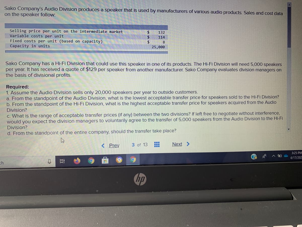 Sako Company's Audio Division produces a speaker that is used by manufacturers of various audio products. Sales and cost data
on the speaker follow:
Selling price per unit on the intermediate market
Variable costs per unit
Fixed costs per unit (based on capacity)
Capacity in units
2$
2$
%24
132
114
8
25,000
Sako Company has a Hi-Fi Division that could use this speaker in one of its products. The Hi-Fi Division will need 5,000 speakers
per year. It has received a quote of $129 per speaker from another manufacturer. Sako Company evaluates division managers on
the basis of divisional profits.
Required:
1. Assume the Audio Division sells only 20,000 speakers per year to outside customers.
a. From the standpoint of the Audio Division, what is the lowest acceptable transfer price for speakers sold to the Hi-Fi Division?
b. From the standpoint of the Hi-Fi Division, what is the highest acceptable transfer price for speakers acquired from the Audio
Division?
C. What is the range of acceptable transfer prices (if any) between the two divisions? If left free to negotiate without interference,
would you expect the division managers to voluntarily agree to the transfer of 5,000 speakers from the Audio Division to the Hi-Fi
Division?
d. From the standpoint of the entire company, should the transfer take place?
< Prev
3 of 13
Next >
3:25 PM
4/17/202
ch
hp
