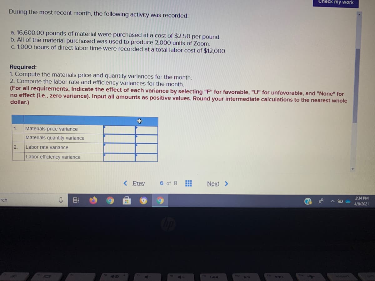 Check my work
During the most recent month, the following activity was recorded:
a. 16,600.00 pounds of material were purchased at a cost of $2.50 per pound.
b. All of the material purchased was used to produce 2,000 units of Zoom.
c. 1,000 hours of direct labor time were recorded at a total labor cost of $12,000.
Required:
1. Compute the materials price and quantity variances for the month.
2. Compute the labor rate and efficiency variances for the month.
(For all requirements, Indicate the effect of each variance by selecting "F" for favorable, "U" for unfavorable, and "None" for
no effect (i.e., zero variance). Input all amounts as positive values. Round your intermediate calculations to the nearest whole
dollar.)
1.
Materials price variance
Materials quantity variance
2.
Labor rate variance
Labor efficiency variance
< Prev
6 of 8
Next >
2:34 PM
rch
4/8/2021
144
41
