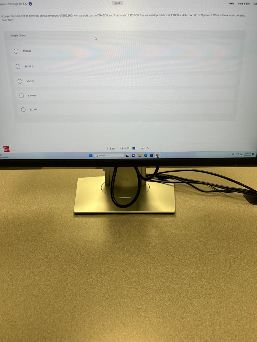 apters 7 through 10, & 12
1
Mc
Graw
HiM
A project is expected to generate annual revenues of $116,900, with variable costs of $74,500, and fixed costs of $15,000. The annual depreciation is $3,800 and the tax rate is 21 percent. What is the annual operating
cash flow?
tly cloudy
Multiple Choice
O
ο ο ο ο
$58,692
$43,692
$31,200
$27400
$22,444
D
Saved
HH Q Search
< Prev
26 of 30
L O
BOLL
Next >
=
Help
O
Save & Exit
1:41 PM
8/8/2023
Sub