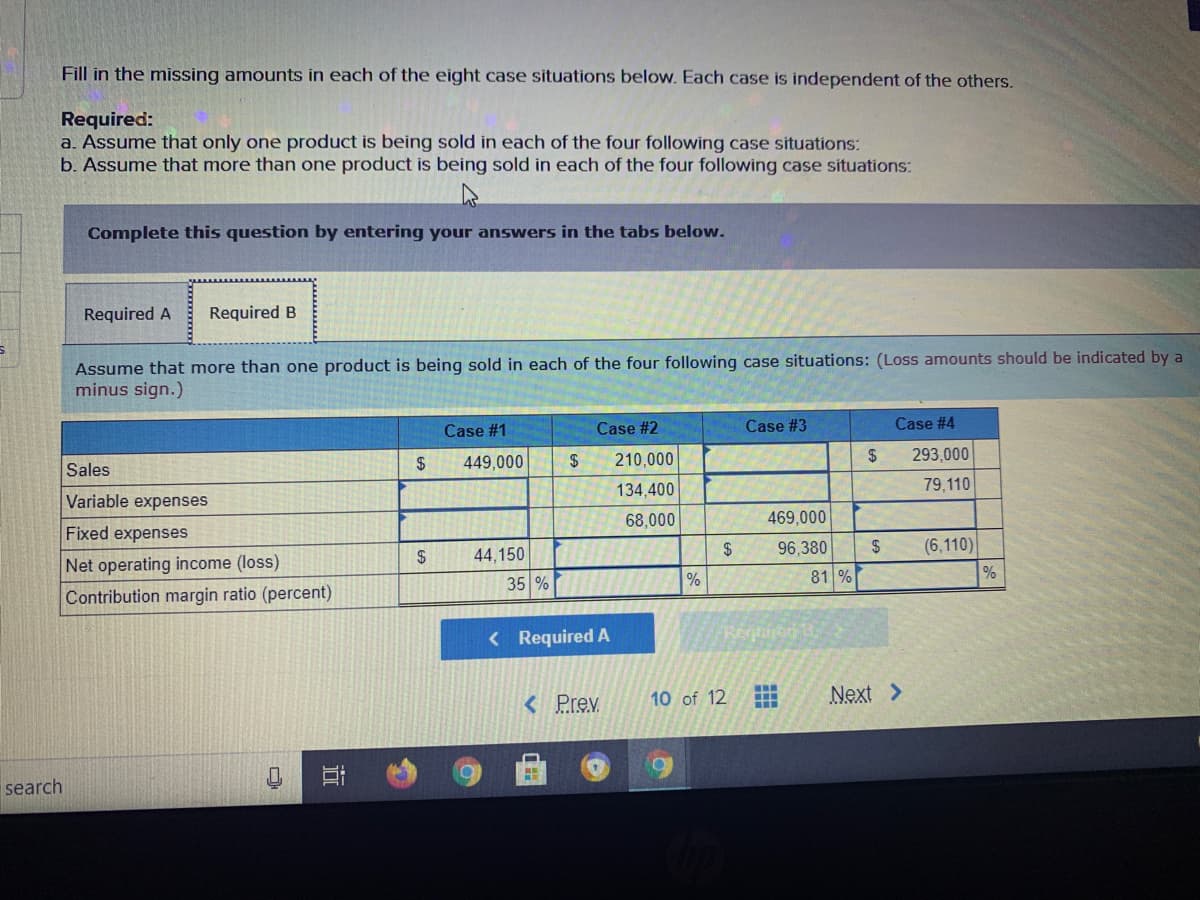 Fill in the missing amounts in each of the eight case situations below. Each case is independent of the others.
Required:
a. Assume that only one product is being sold in each of the four following case situations:
b. Assume that more than one product is being sold in each of the four following case situations:
Complete this question by entering your answers in the tabs below.
Required A
Required B
Assume that more than one product is being sold in each of the four following case situations: (Loss amounts should be indicated by a
minus sign.)
Case #1
Case #2
Case #3
Case #4
24
449,000
$
210,000
$
293,000
Sales
134,400
79,110
Variable expenses
68,000
469,000
Fixed expenses
(6,110)
%
2$
44,150
24
96,380
2$
Net operating income (loss)
81 %
35 %
Contribution margin ratio (percent)
< Required A
Regien
...
< Prev
10 of 12
Next >
search
近
