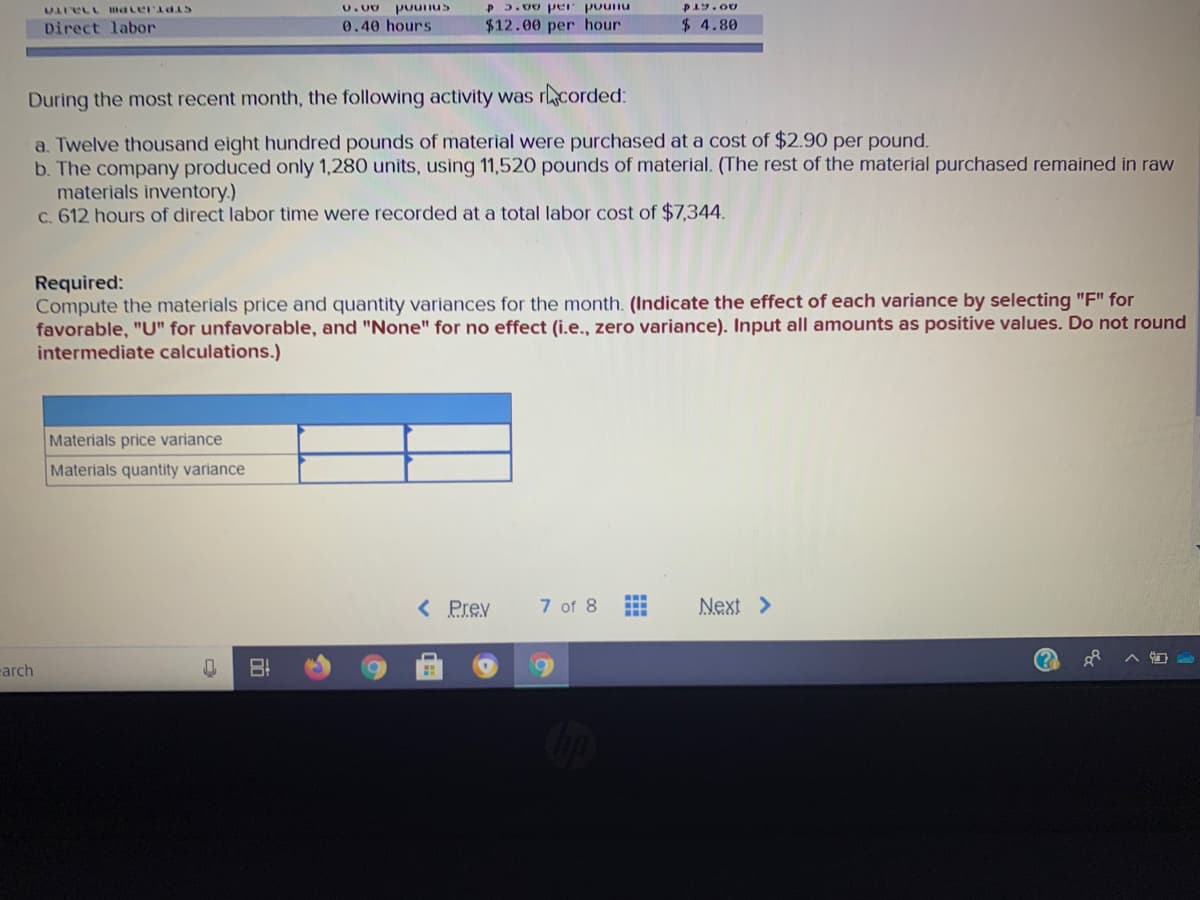 P 3.00 pr pounu
P19.00
U.00
puunus
STPT.Ja1 Pm1naT
$12.00 per hour
$ 4.80
Direct labor
0.40 hours
During the most recent month, the following activity was rcorded:
a. Twelve thousand eight hundred pounds of material were purchased at a cost of $2.90 per pound.
b. The company produced only 1,280 units, using 11,520 pounds of material. (The rest of the material purchased remained in raw
materials inventory.)
c. 612 hours of direct labor time were recorded at a total labor cost of $7,344.
Required:
Compute the materials price and quantity variances for the month. (Indicate the effect of each variance by selecting "F" for
favorable, "U" for unfavorable, and "None" for no effect (i.e.., zero variance). Input all amounts as positive values. Do not round
intermediate calculations.)
Materials price variance
Materials quantity variance
7 of 8
...
< Prev
Next >
carch
