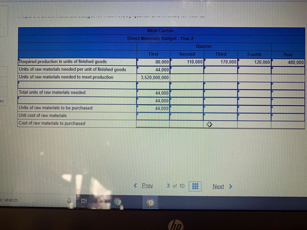 - --- --
Mink Caress
Direct Materials Budget - Year 2
Quarter
First
Second
Third
Fourth
Year
Required production in units of finished goods
80,000
110,000
170,000
120,000
480,000
Units of raw materials needed per unit of finished goods
44,000
Units of raw materials needed to meet production
3,520,000,000
Total units of raw materials needed
44,000
es
44,000
Units of raw materials to be purchased
44,000
Unit cost of raw materials
Cost of raw materials to purchased
< Prev
3 of 10
Next >
o search
hn
