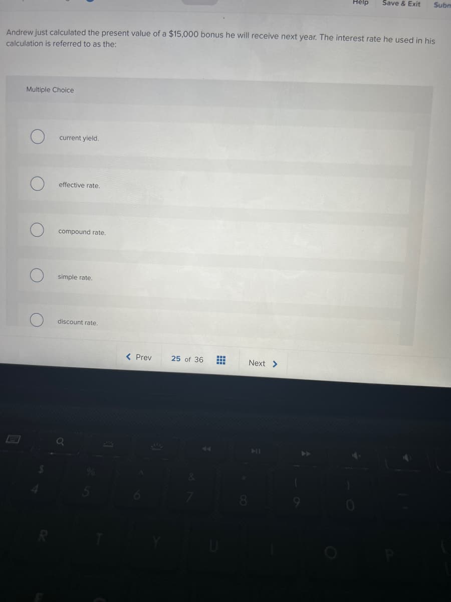 Multiple Choice
Andrew just calculated the present value of a $15,000 bonus he will receive next year. The interest rate he used in his
calculation is referred to as the:
current yield.
effective rate.
compound rate.
simple rate.
discount rate.
< Prev
25 of 36
#
Help Save & Exit
Next >
Subm