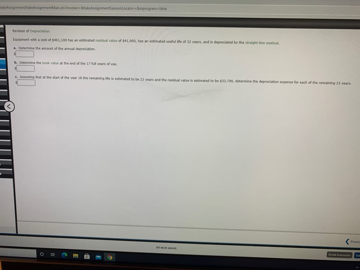 takeAssignment/takeAssignmentMain.do?invoker=&takeAssignmentSessionLocator=&inprogress=false
Revision of Depreciation
Equipment with a cost of $461,100 has an estimated residual value of $41,900, has an estimated useful life of 32 years, and is depreciated by the straight-line method.
a. Determine the amount of the annual depreciation.
b. Determine the book value at the end of the 17 full years of use.
C. Assuming that at the start of the year 18 the remaining life is estimated to be 23 years and the residual value is estimated to be $33,700, determine the depreciation expense for each of the remaining 23 years.
Previc
All work saved.
Email Instructor
Sul
