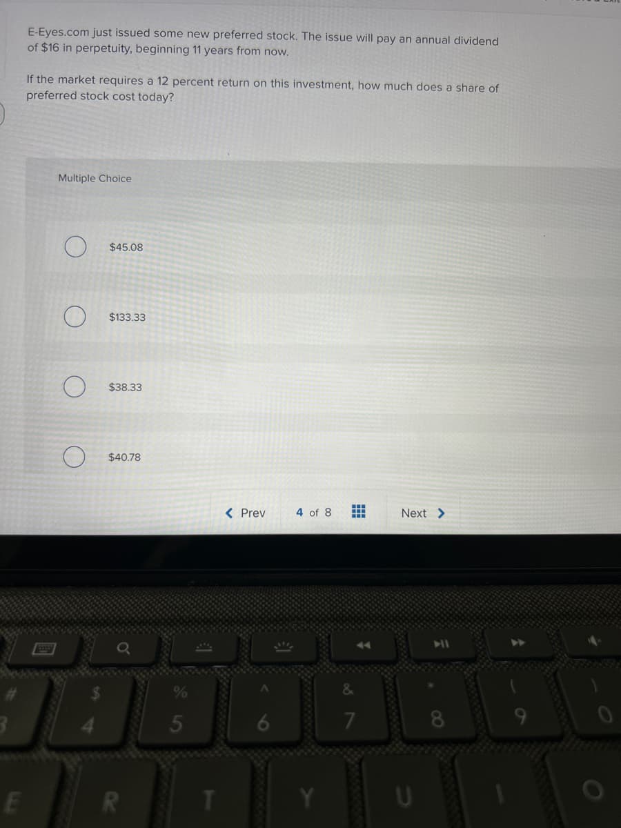 E
E-Eyes.com just issued some new preferred stock. The issue will pay an annual dividend
of $16 in perpetuity, beginning 11 years from now.
If the market requires a 12 percent return on this investment, how much does a share of
preferred stock cost today?
Multiple Choice
$45.08
$133.33
$38.33
$40.78
R
T
< Prev
4 of 8
HH
HH
Next >
U