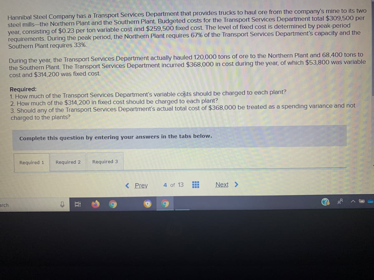 Hannibal Steel Company has a Transport Services Department that provides trucks to haul ore from the company's mine to its two
steel mills-the Northern Plant and the Southern Plant. Budgeted costs for the Transport Services Department total $309,500 per
year, consisting of $0.23 per ton variable cost and $259,500 fixed cost. The level of fixed cost is determined by peak-period
requirements. During the peak period, the Northern Plant requires 67% of the Transport Services Department's capacity and the
Southern Plant requires 33%.
During the year, the Transport Services Department actually hauled 120,000 tons of ore to the Northern Plant and 68,400 tons to
the Southern Plant. The Transport Services Department incurred $368,000 in cost during the year, of which $53,800 was variable
cost and $314.200 was fixed cost.
Required:
1. How much of the Transport Services Department's variable costs should be charged to each plant?
2. How much of the $314,200 in fixed cost should be charged to each plant?
3. Should any of the Transport Services Department's actual total cost of $368,000 be treated as a spending variance and not
charged to the plants?
Complete this question by entering your answers in the tabs below.
Required 1
Required 2
Required 3
< Prev
4 of 13
Next >
arch

