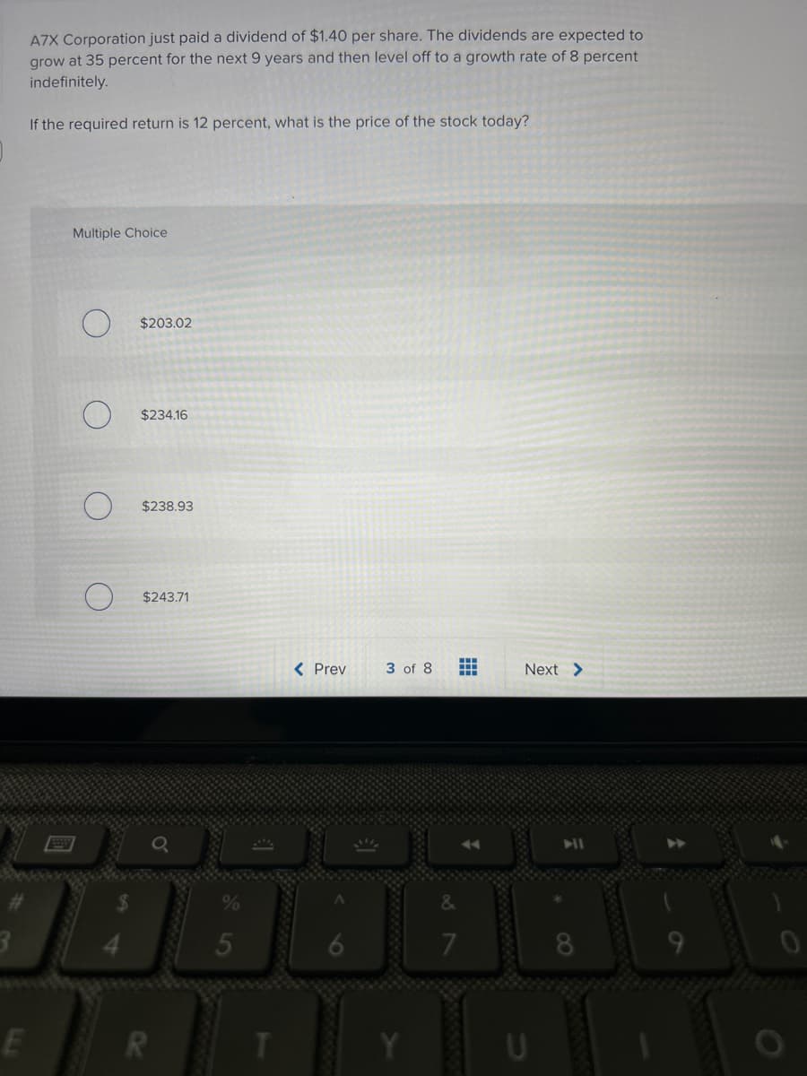 3
A7X Corporation just paid a dividend of $1.40 per share. The dividends are expected to
grow at 35 percent for the next 9 years and then level off to a growth rate of 8 percent
indefinitely.
If the required return is 12 percent, what is the price of the stock today?
E
Multiple Choice
$203.02
$238.93
$243.71
R
5
T
< Prev
3 of 8
Y
‒‒‒
Next >