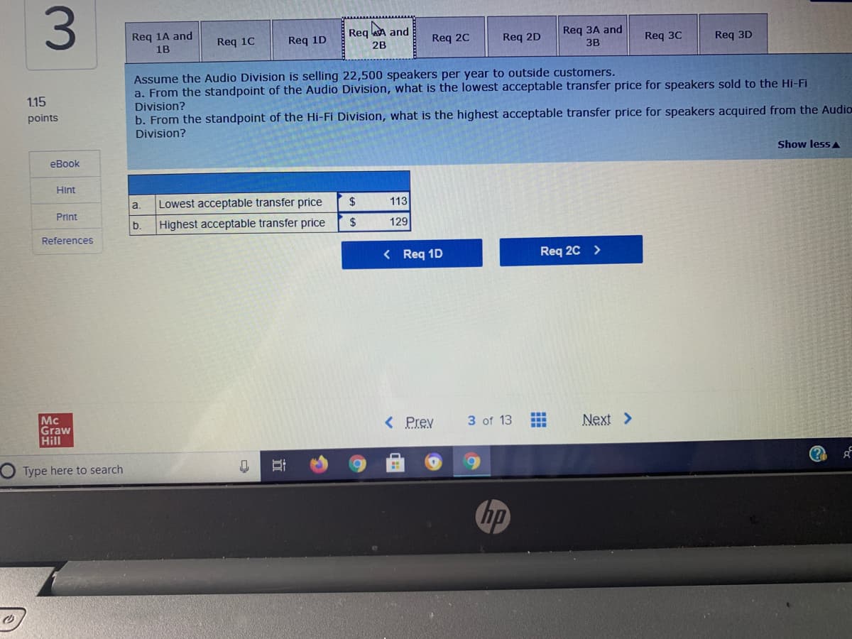 3.
Req 1A and
1B
Req laa and
Req 1C
Req 1D
Req 20
Req 2D
Req 3A and
Req 3C
Req 3D
2B
3B
Assume the Audio Division is selling 22,500 speakers per year to outside customers.
a. From the standpoint of the Audio Division, what is the lowest acceptable transfer price for speakers sold to the Hi-Fi
1.15
Division?
points
b. From the standpoint of the Hi-Fi Division, what is the highest acceptable transfer price for speakers acquired from the Audio
Division?
Show less A
eBook
Hint
Lowest acceptable transfer price
2$
a.
113
Print
b.
Highest acceptable transfer price
129
References
< Req 1D
Req 2C >
Mc
Graw
Hill
< Prev
3 of 13
Next >
O Type here to search
hp
近
