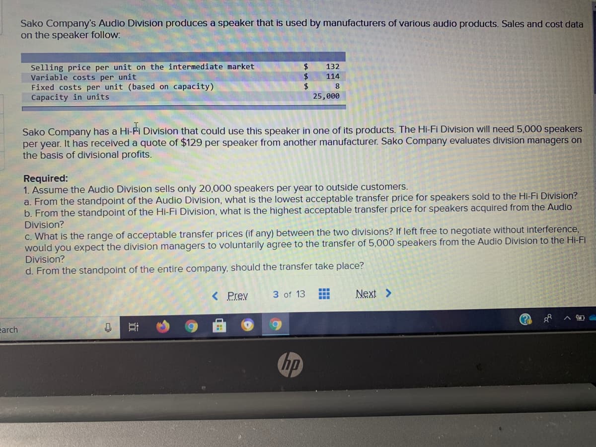 Sako Company's Audio Division produces a speaker that is used by manufacturers of various audio products. Sales and cost data
on the speaker follow:
Selling price per unit on the intermediate market
Variable costs per unit
Fixed costs per unit (based on capacity)
Capacity in units
2$
$
$
132
114
25,000
Sako Company has a Hi-Fi Division that could use this speaker in one of its products. The Hi-Fi Division will need 5,000 speakers
per year. It has received a quote of $129 per speaker from another manufacturer. Sako Company evaluates division managers on
the basis of divisional profits.
Required:
1. Assume the Audio Division sells only 20,000 speakers per year to outside customers.
a. From the standpoint of the Audio Division, what is the lowest acceptable transfer price for speakers sold to the Hi-Fi Division?
b. From the standpoint of the Hi-Fi Division, what is the highest acceptable transfer price for speakers acquired from the Audio
Division?
c. What is the range of acceptable transfer prices (if any) between the two divisions? If left free to negotiate without interference,
would you expect the division managers to voluntarily agree to the transfer of 5,000 speakers from the Audio Division to the Hi-Fi
Division?
d. From the standpoint of the entire company, should the transfer take place?
...
< Prev
3 of 13
Next >
earch
hp
