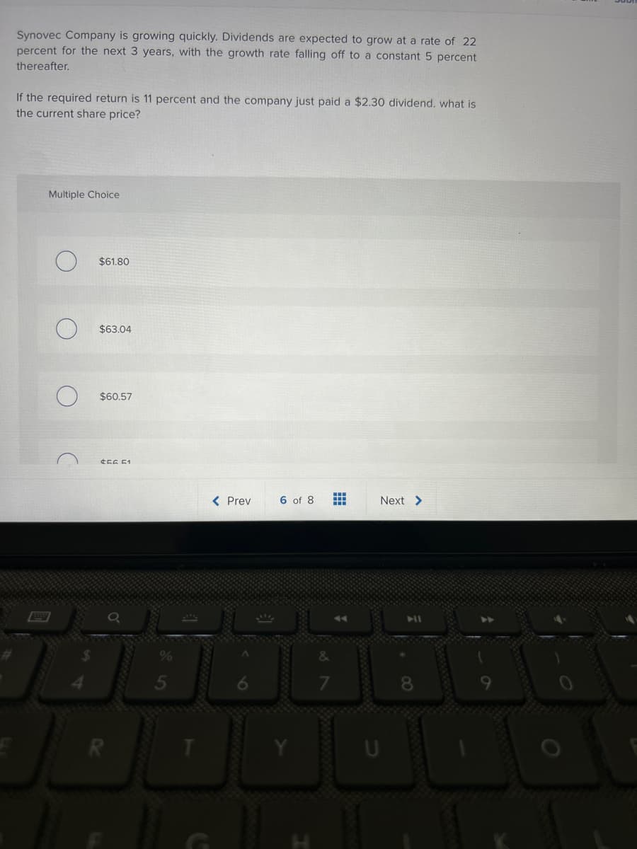 Synovec Company is growing quickly. Dividends are expected to grow at a rate of 22
percent for the next 3 years, with the growth rate falling off to a constant 5 percent
thereafter.
If the required return is 11 percent and the company just paid a $2.30 dividend. what is
the current share price?
Multiple Choice
C
$61.80
$63.04
$60.57
#56 51
< Prev
6 of 8
∞87
#
Next >