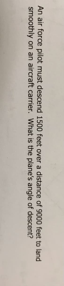 An air force pilot must descend 1500 feet over a distance of 9000 feet to land
smoothly on an aircraft carrier. What is the plane's angle of descent?
