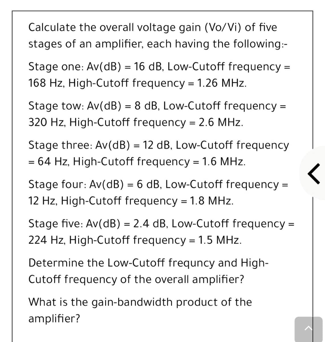 Calculate the overall voltage gain (Vo/Vi) of five
stages of an amplifier, each having the following:-
Stage one: Av(dB) = 16 dB, Low-Cutoff frequency =
168 Hz, High-Cutoff frequency = 1.26 MHz.
%3D
Stage tow: Av(dB) = 8 dB, Low-Cutoff frequency =
320 Hz, High-Cutoff frequency = 2.6 MHz.
Stage three: Av(dB) = 12 dB, Low-Cutoff frequency
= 64 Hz, High-Cutoff frequency = 1.6 MHz.
Stage four: Av(dB) = 6 dB, Low-Cutoff frequency =
%3D
12 Hz, High-Cutoff frequency = 1.8 MHz.
Stage five: Av(dB) = 2.4 dB, Low-Cutoff frequency =
%3D
224 Hz, High-Cutoff frequency = 1.5 MHz.
Determine the Low-Cutoff frequncy and High-
Cutoff frequency of the overall amplifier?
What is the gain-bandwidth product of the
amplifier?
