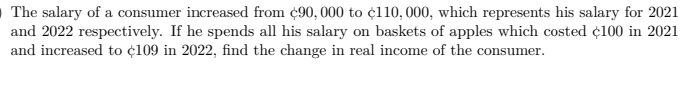 O The salary of a consumer increased from ¢90, 000 to ¢110, 000, which represents his salary for 2021
and 2022 respectively. If he spends all his salary on baskets of apples which costed ¢100 in 2021
and increased to ¢109 in 2022, find the change in real income of the consumer.
