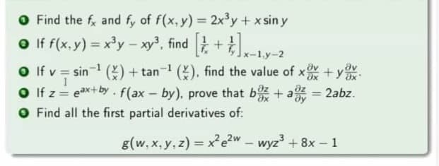 O Find the f and fy of f(x, y) = 2x3y+ x sin y
O If f(x. y) = x'y – xy', find +
%3D
1.y-2
av
O f v = sin () + tan (), find the value of x+y
O If z= eax+by .f(ax-by), prove that b + a = 2abz.
O Find all the first partial derivatives of:
%3D
%3D
g(w, x, y, z) = x²e?w – wyz' + 8x –1
%3D
