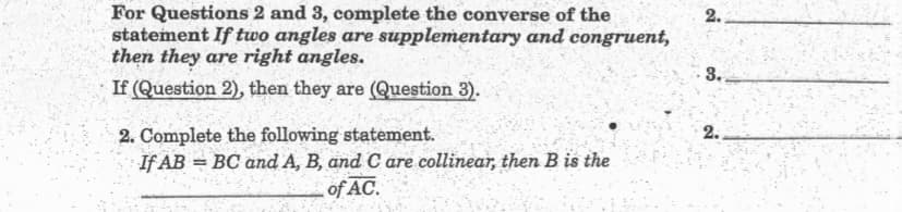 For Questions 2 and 3, complete the converse of the
statement If two angles are supplementary and congruent,
then they are right angles.
If (Question 2), then they are (Question 3).
2.
3.
2. Complete the following statement.
If AB = BC and A, B, and C are collinear, then B is the
2.
%3D
of AC.
