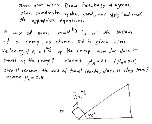 Show your work. Draw free-body dingram,
show courdlinate sy sdem used, and pply Cand show)
the appropriate equations.
A box of mass
m=4 ^9 is at He bo ttom
ramp, as shown. It is gnen initial
=1"%
velocity f V:
up
the ramp. How far does i+
travel up He
ramp?
Mx = 0.1 .( Mx=o.1)
a ssume
Once it reaches the end of trarel lensth, does it stay there?
assume M= .5
V; =/"
30°
