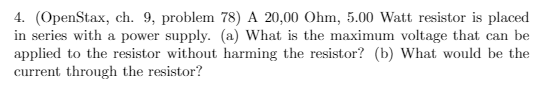 4. (OpenStax, ch. 9, problem 78) A 20,00 Ohm, 5.00 Watt resistor is placed
in series with a power supply. (a) What is the maximum voltage that can be
applied to the resistor without harming the resistor? (b) What would be the
current through the resistor?
