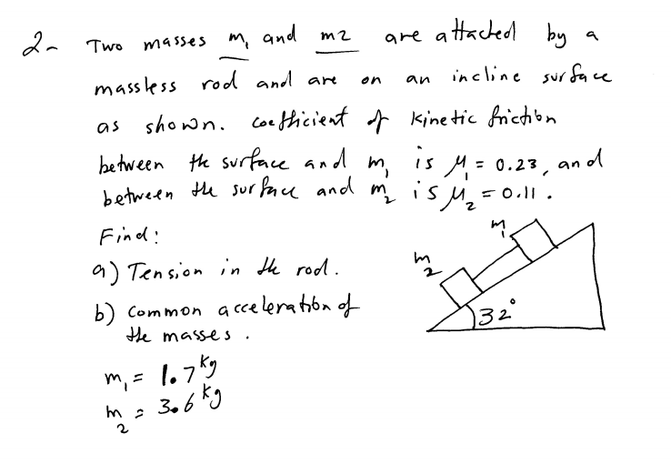 da Two masses m, and m2
are attacted
by
massless rod and are
incline sur face
on
an
as shown. coe thicient kinetic frictibn
between the surface and m.
between tu sur face and m is u,-0.1
, 1s M= 0.23,
an od
%3D
=0.ll.
Find:
9) Tension in He rod.
b) Common a cceleration of
He masse s .
32°
m, = 1.7k9
3.6kg
