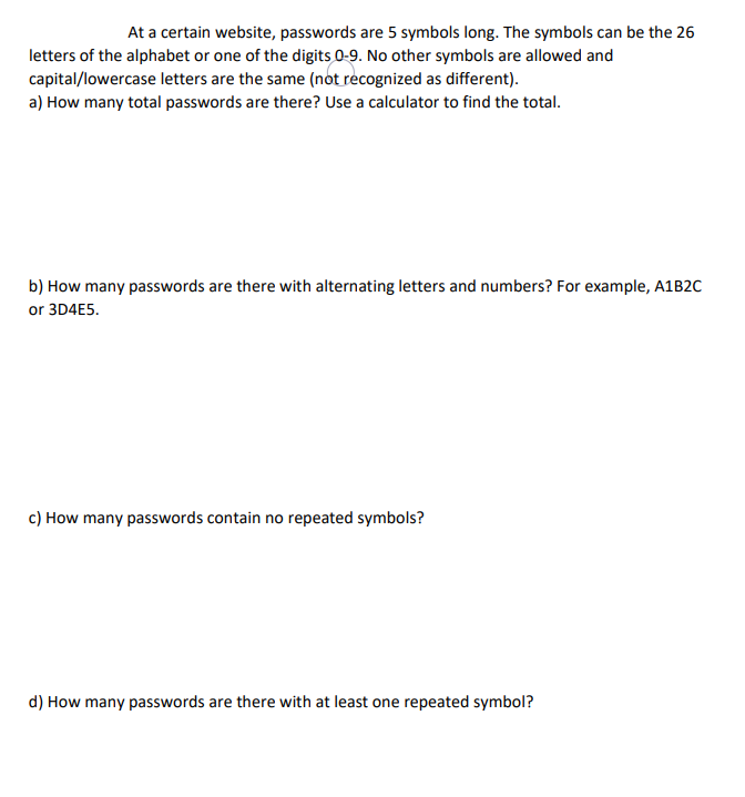 At a certain website, passwords are 5 symbols long. The symbols can be the 26
letters of the alphabet or one of the digits 0-9. No other symbols are allowed and
capital/lowercase letters are the same (not recognized as different).
a) How many total passwords are there? Use a calculator to find the total.
b) How many passwords are there with alternating letters and numbers? For example, A1B2C
or 3D4E5.
c) How many passwords contain no repeated symbols?
d) How many passwords are there with at least one repeated symbol?
