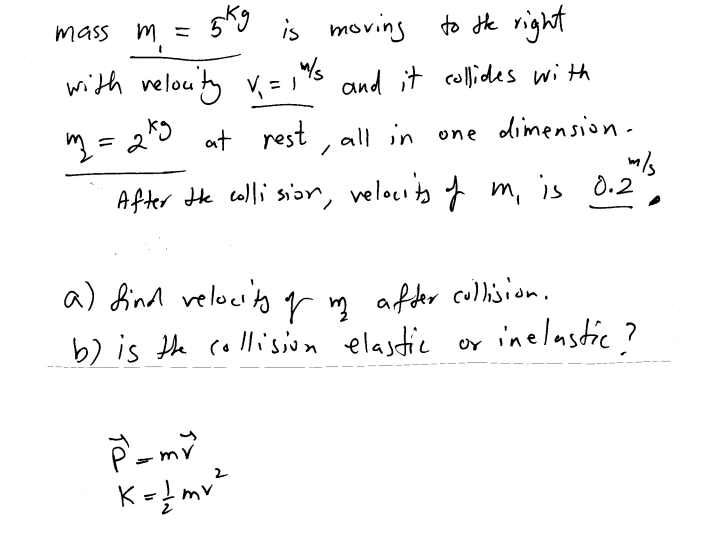 a) find velocit r ņ afder cullision.
is moving to Hhe right
mass m =
with velou'ty v= 1"s
and it collide s wi th
at rest , all in one dimension.
After He colli sion, velocity f m, is O.2'
b) is th collisin elasdie or inelastic?
K =! mv
