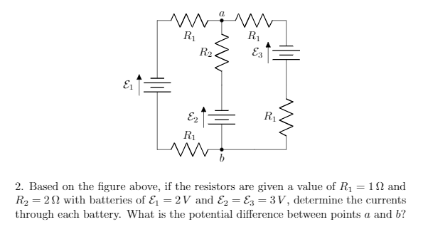 R1
R1
R2.
R1
R1
2. Based on the figure above, if the resistors are given a value of R1 = 1N and
R2 = 22 with batteries of & = 2 V and E = Ez = 3V, determine the currents
through each battery. What is the potential difference between points a and b?
