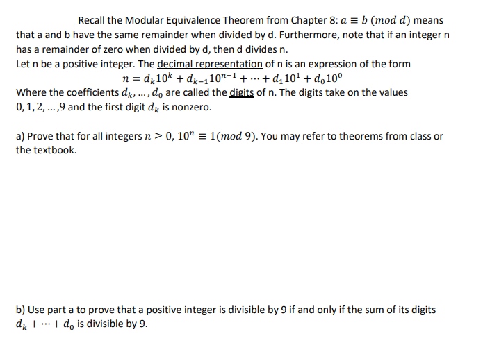 Recall the Modular Equivalence Theorem from Chapter 8: a = b (mod d) means
that a and b have the same remainder when divided by d. Furthermore, note that if an integer n
has a remainder of zero when divided by d, then d divides n.
Let n be a positive integer. The decimal representation of n is an expression of the form
n = d,10k + dx-110"-1 + ... + d, 10' + d,10°
Where the coefficients dr, ., do are called the digits of n. The digits take on the values
0, 1,2, .,9 and the first digit d, is nonzero.
....
a) Prove that for all integers n > 0, 10" = 1(mod 9). You may refer to theorems from class or
the textbook.
b) Use part a to prove that a positive integer is divisible by 9 if and only if the sum of its digits
dy + ...+ d, is divisible by 9.
