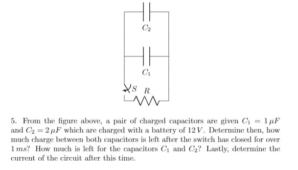 C2
C1
Xs R
5. From the figure above, a pair of charged capacitors are given Cı = 1 µF
and C2 = 2 µF which are charged with a battery of 12 V. Determine then, how
much charge between both capacitors is left after the switch has closed for over
1 ms? How much is left for the capacitors C1 and C2? Lastly, determine the
current of the circuit after this time.
