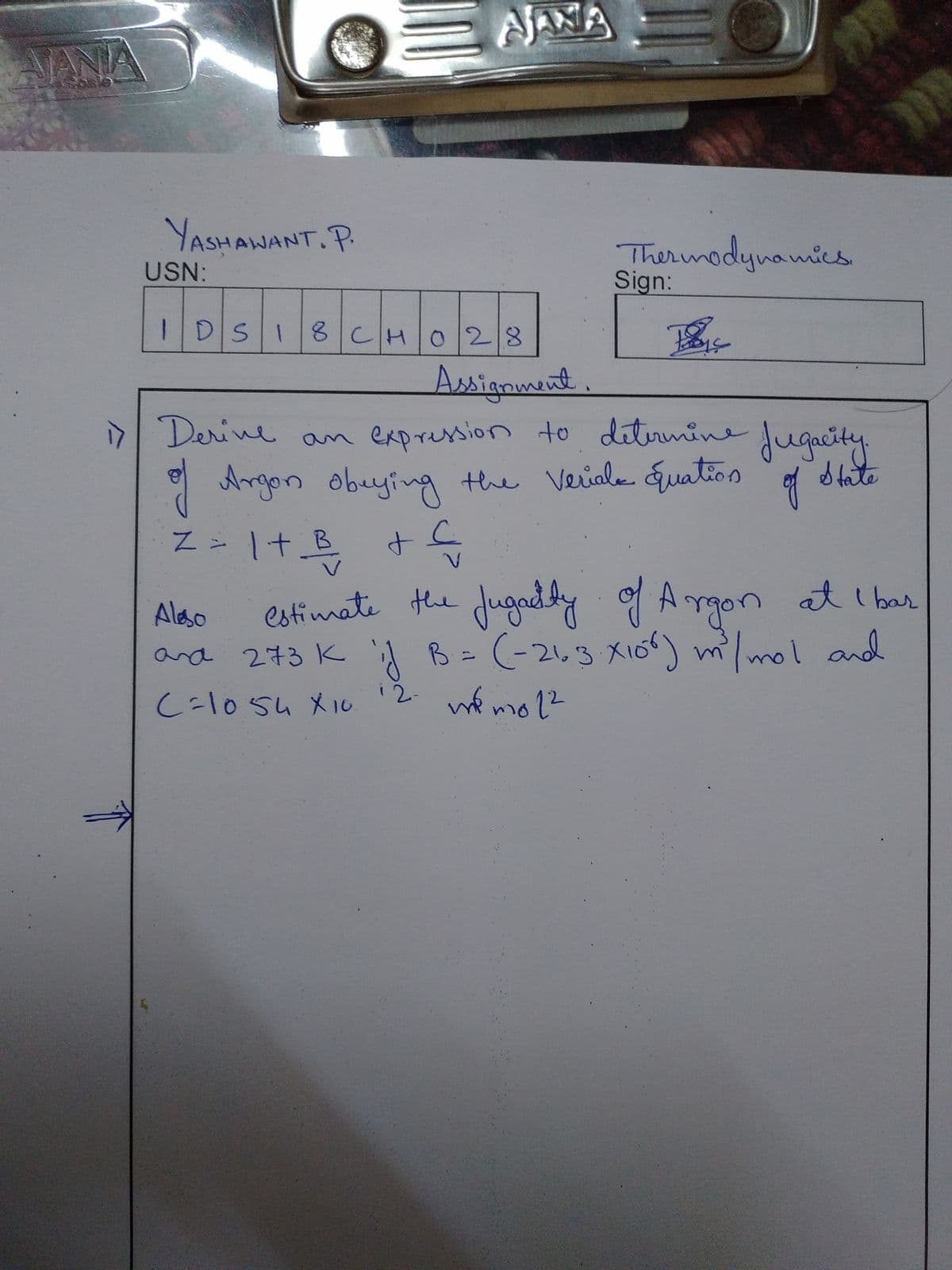 NANA
Soale
YASHAWANT. P.
Thermadynamics
Sign:
USN:
IDSI
8 CHO28
Assignment.
7 Derine an expression to ditermine Jugacity
* Argon obeying
the Veriala uation
S tate
Z - 1+ B + C
estimate the Jugaddy f Angon at I bar
Jugndty
Aleso
A B = (-2,3 Xio) m/mol and
B=(-2,3 X1ó
1mand
ard 273K
C=1054 X10 '2. mé mo ??
-l0suxル
12-
