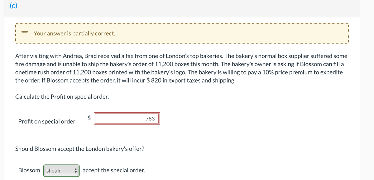 (c)
Your answer is partially correct.
After visiting with Andrea, Brad received a fax from one of London's top bakeries. The bakery's normal box supplier suffered some
fire damage and is unable to ship the bakery's order of 11,200 boxes this month. The bakery's owner is asking if Blossom can fill a
onetime rush order of 11,200 boxes printed with the bakery's logo. The bakery is willing to pay a 10% price premium to expedite
the order. If Blossom accepts the order, it will incur $ 820 in export taxes and shipping.
Calculate the Profit on special order.
$
783
Profit on special order
Should Blossom accept the London bakery's offer?
Blossom should
accept the special order.
