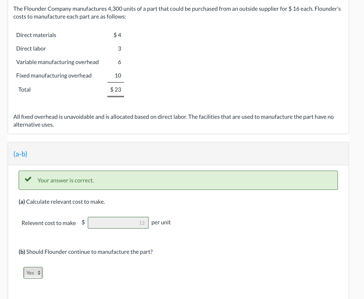The Flounder Company manufactures 4,300 units of a part that could be purchased from an outside supplier for $ 16 each. Flounder's
costs to manufacture each part are as follows:
Direct materials
$ 4
Direct labor
Variable manufacturing overhead
6
Fixed manufacturing overhead
10
Total
$ 23
All fixed overhead is unavoidable and is allocated based on direct labor. The facilities that are used to manufacture the part have no
alternative uses.
(a-b)
Your answer is correct.
(a) Calculate relevant cost to make.
Relevent cost to make $
13
per unit
(b) Should Flounder continue to manufacture the part?
Yes
