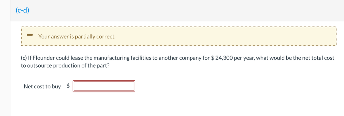 (c-d)
Your answer is partially correct.
(c) If Flounder could lease the manufacturing facilities to another company for $ 24,300 per year, what would be the net total cost
to outsource production of the part?
Net cost to buy $
