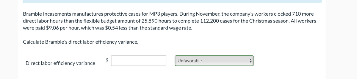 Bramble Incasements manufactures protective cases for MP3 players. During November, the company's workers clocked 710 more
direct labor hours than the flexible budget amount of 25,890 hours to complete 112,200 cases for the Christmas season. All workers
were paid $9.06 per hour, which was $0.54 less than the standard wage rate.
Calculate Bramble's direct labor efficiency variance.
Unfavorable
Direct labor efficiency variance
%24
