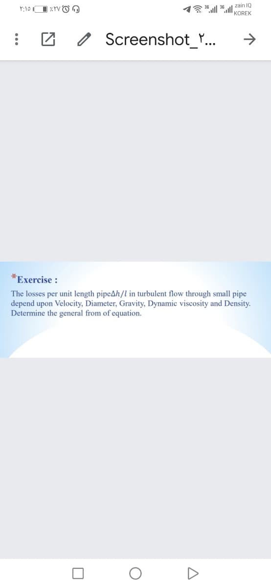 zain 1Q
1 ".ll ".l OREK
O
Screenshot_Y.
*Exercise :
The losses per unit length pipeAh/l in turbulent flow through small pipe
depend upon Velocity, Diameter, Gravity, Dynamic viscosity and Density.
Determine the general from of equation.
