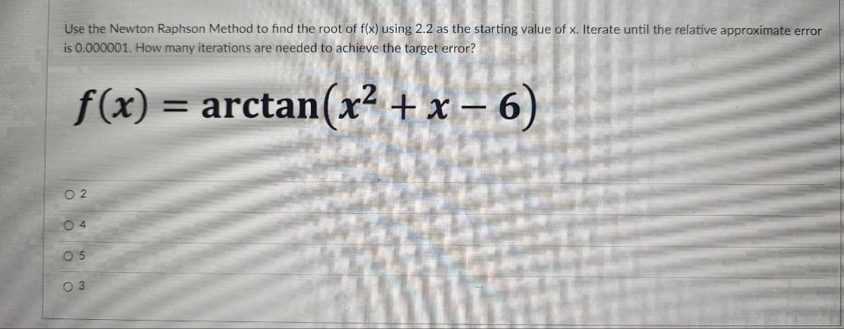 Use the Newton Raphson Method to find the root of f(x) using 2.2 as the starting value of x. Iterate until the relative approximate error
is 0.000001. How many iterations are needed to achieve the target error?
f(x) = arctan(x? + x – 6)
%3D
O 2
0 4
0 5
O 3
